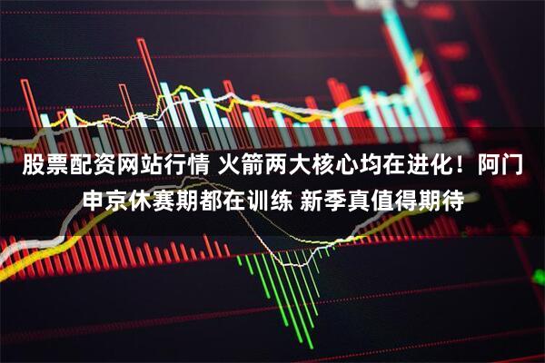 股票配资网站行情 火箭两大核心均在进化！阿门申京休赛期都在训练 新季真值得期待