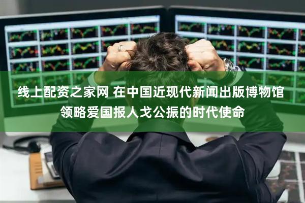 线上配资之家网 在中国近现代新闻出版博物馆 领略爱国报人戈公振的时代使命