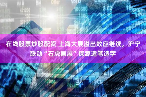 在线股票炒股配资 上海大展溢出效应继续，沪宁联动“石虎画展”探源造笔造字
