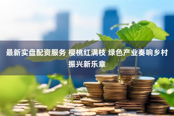最新实盘配资服务 樱桃红满枝 绿色产业奏响乡村振兴新乐章