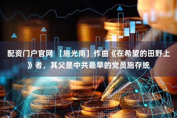 配资门户官网 【施光南】作曲《在希望的田野上》者，其父是中共最早的党员施存统