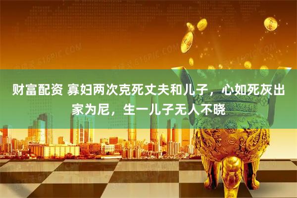 财富配资 寡妇两次克死丈夫和儿子，心如死灰出家为尼，生一儿子无人不晓