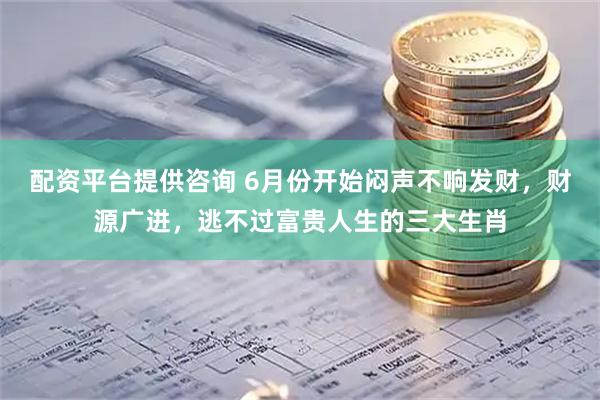 配资平台提供咨询 6月份开始闷声不响发财，财源广进，逃不过富贵人生的三大生肖