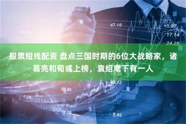 股票短线配资 盘点三国时期的6位大战略家，诸葛亮和荀彧上榜，袁绍麾下有一人