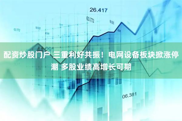 配资炒股门户 三重利好共振！电网设备板块掀涨停潮 多股业绩高增长可期