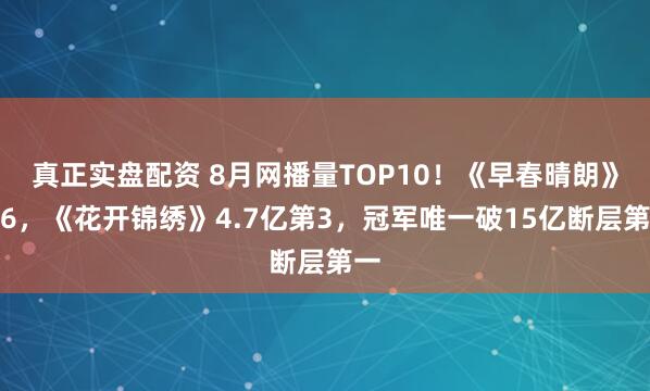 真正实盘配资 8月网播量TOP10！《早春晴朗》第6，《花开锦绣》4.7亿第3，冠军唯一破15亿断层第一